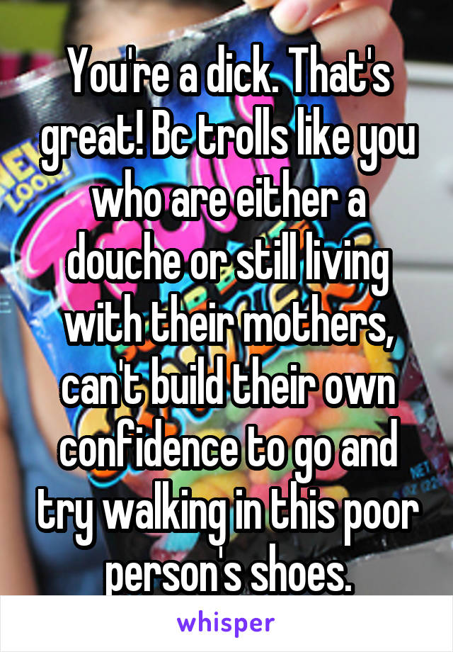 You're a dick. That's great! Bc trolls like you who are either a douche or still living with their mothers, can't build their own confidence to go and try walking in this poor person's shoes.