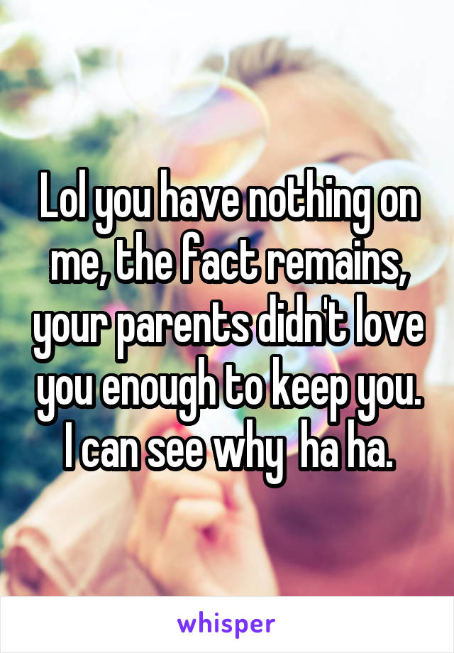 Lol you have nothing on me, the fact remains, your parents didn't love you enough to keep you. I can see why  ha ha.