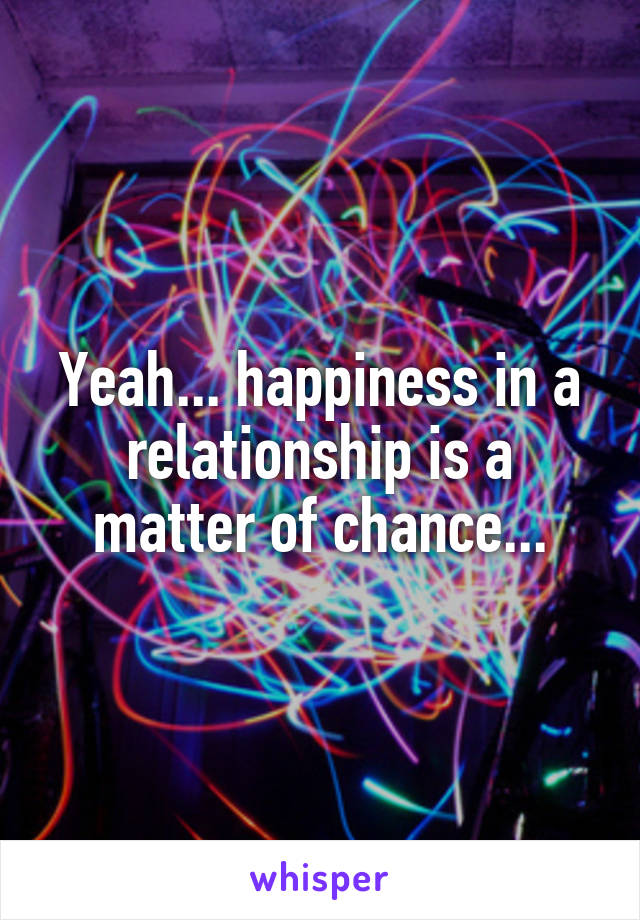 Yeah... happiness in a relationship is a matter of chance...