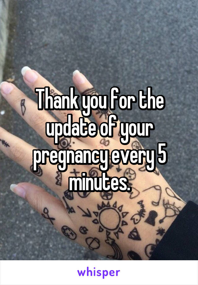 Thank you for the update of your pregnancy every 5 minutes.