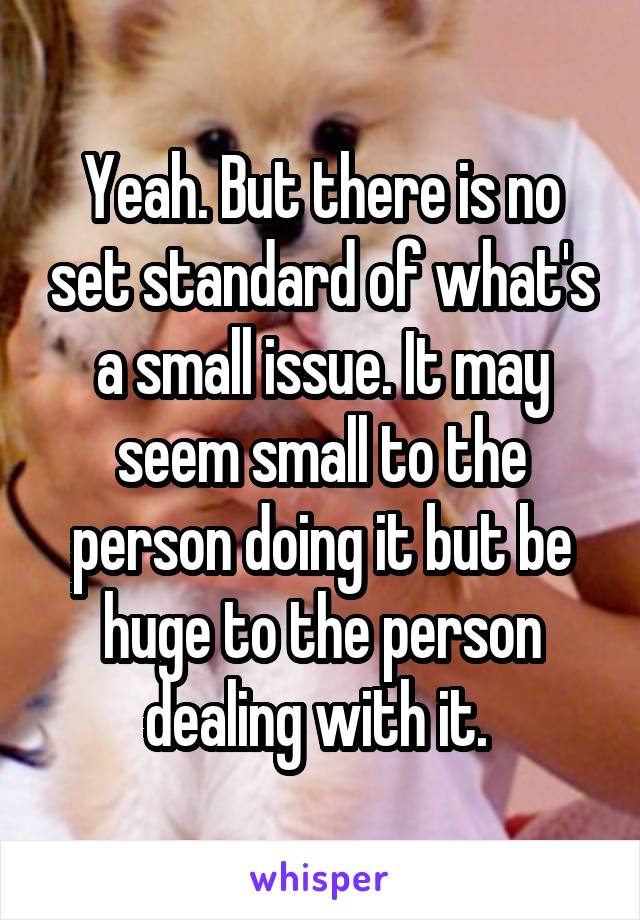 Yeah. But there is no set standard of what's a small issue. It may seem small to the person doing it but be huge to the person dealing with it. 