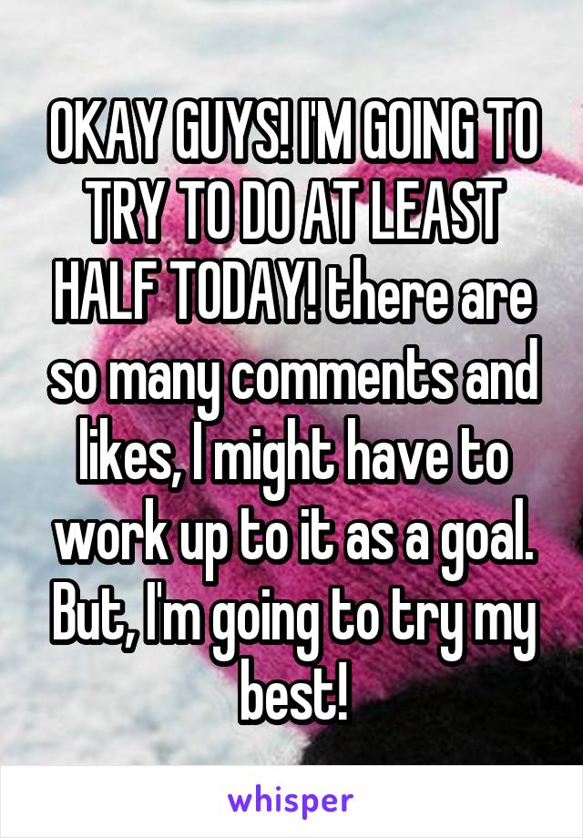 OKAY GUYS! I'M GOING TO TRY TO DO AT LEAST HALF TODAY! there are so many comments and likes, I might have to work up to it as a goal. But, I'm going to try my best!