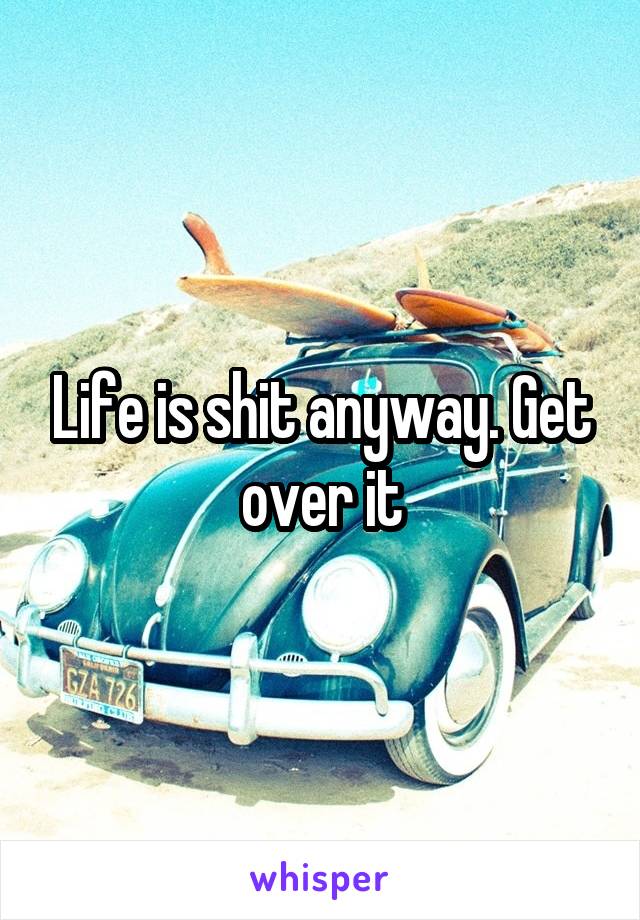 Life is shit anyway. Get over it