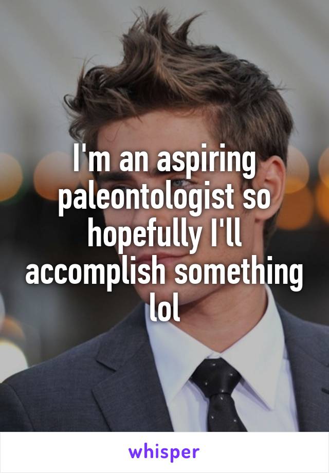 I'm an aspiring paleontologist so hopefully I'll accomplish something lol