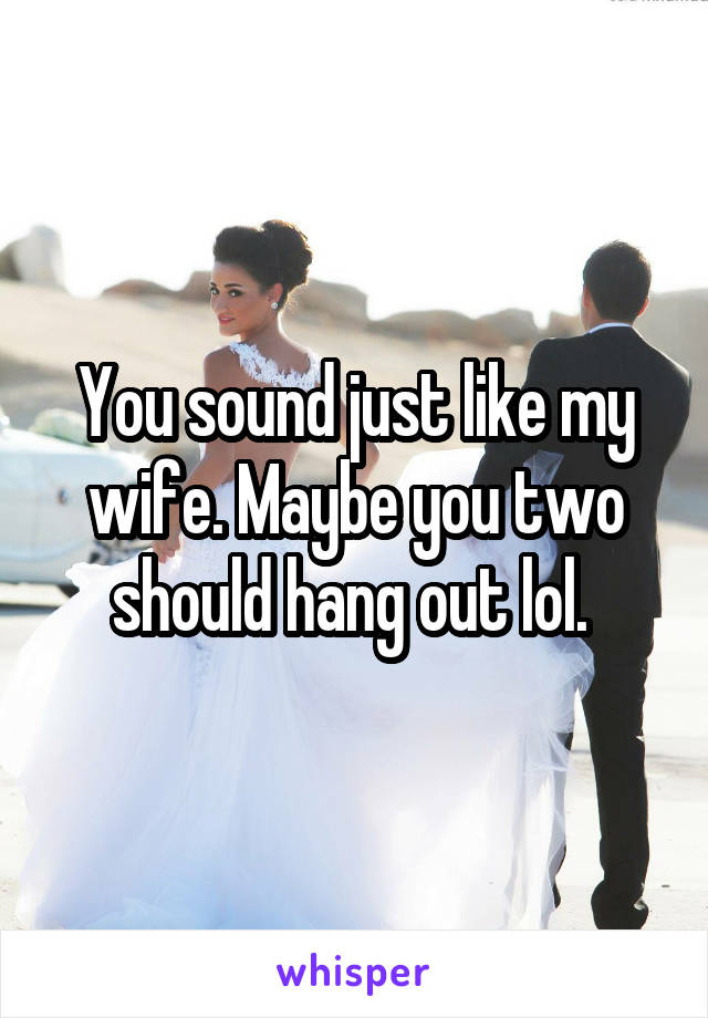 You sound just like my wife. Maybe you two should hang out lol. 