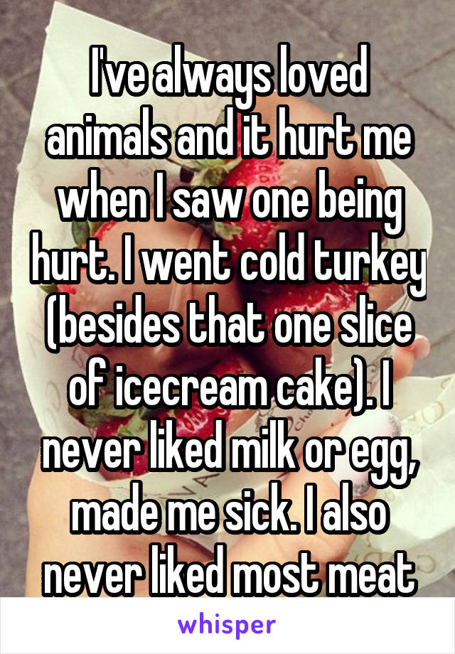 I've always loved animals and it hurt me when I saw one being hurt. I went cold turkey (besides that one slice of icecream cake). I never liked milk or egg, made me sick. I also never liked most meat