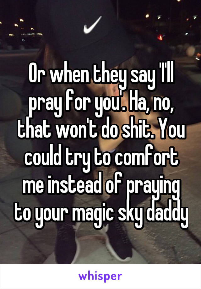 Or when they say 'I'll pray for you'. Ha, no, that won't do shit. You could try to comfort me instead of praying to your magic sky daddy