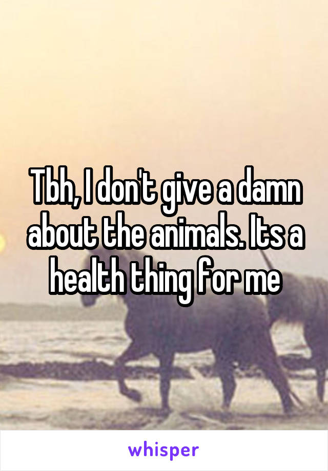 Tbh, I don't give a damn about the animals. Its a health thing for me