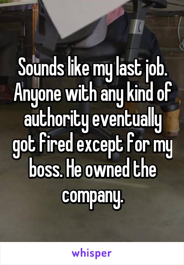 Sounds like my last job. Anyone with any kind of authority eventually got fired except for my boss. He owned the company.