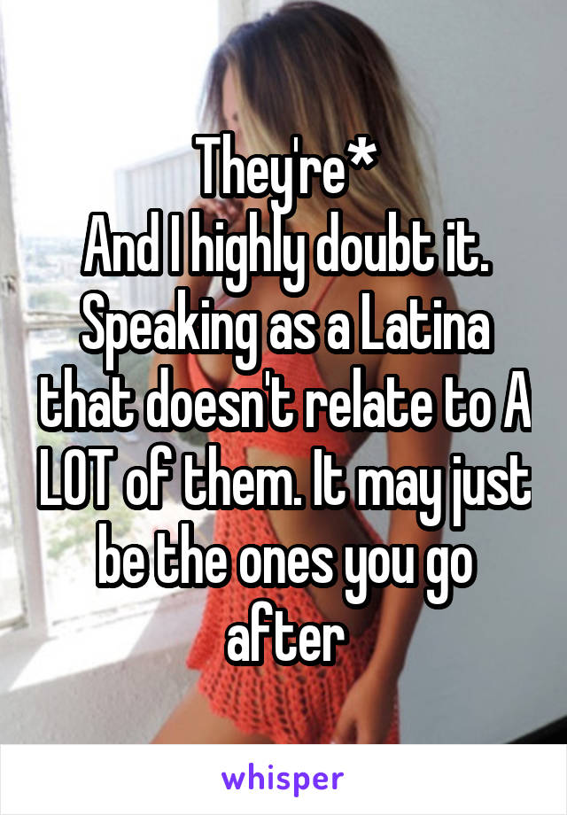 They're*
And I highly doubt it. Speaking as a Latina that doesn't relate to A LOT of them. It may just be the ones you go after