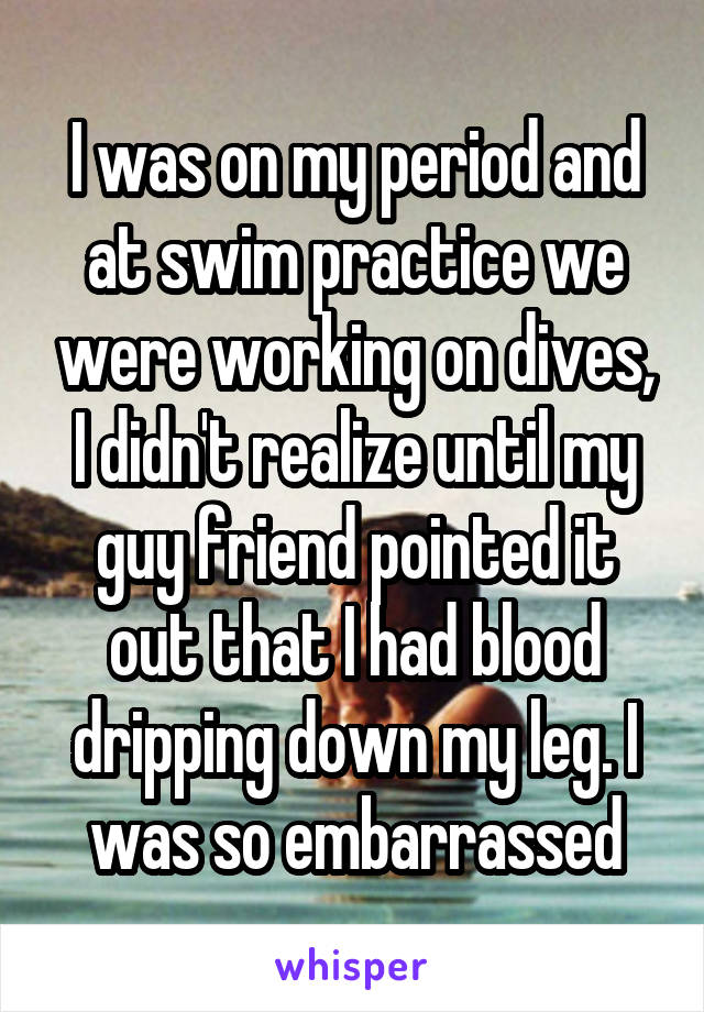 I was on my period and at swim practice we were working on dives, I didn't realize until my guy friend pointed it out that I had blood dripping down my leg. I was so embarrassed