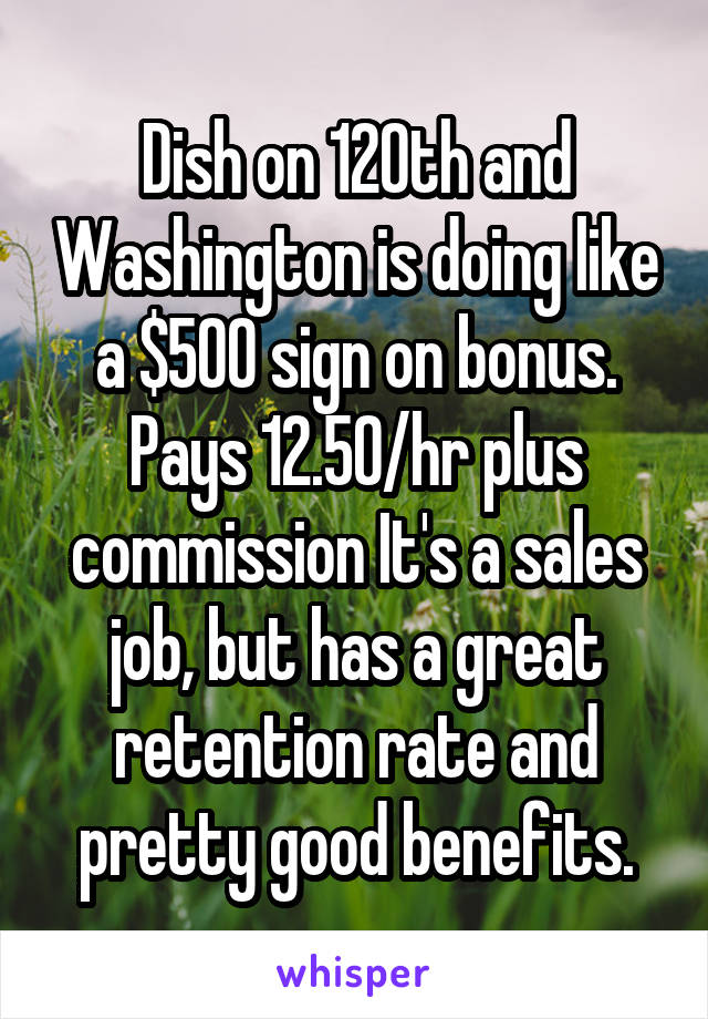 Dish on 120th and Washington is doing like a $500 sign on bonus. Pays 12.50/hr plus commission It's a sales job, but has a great retention rate and pretty good benefits.