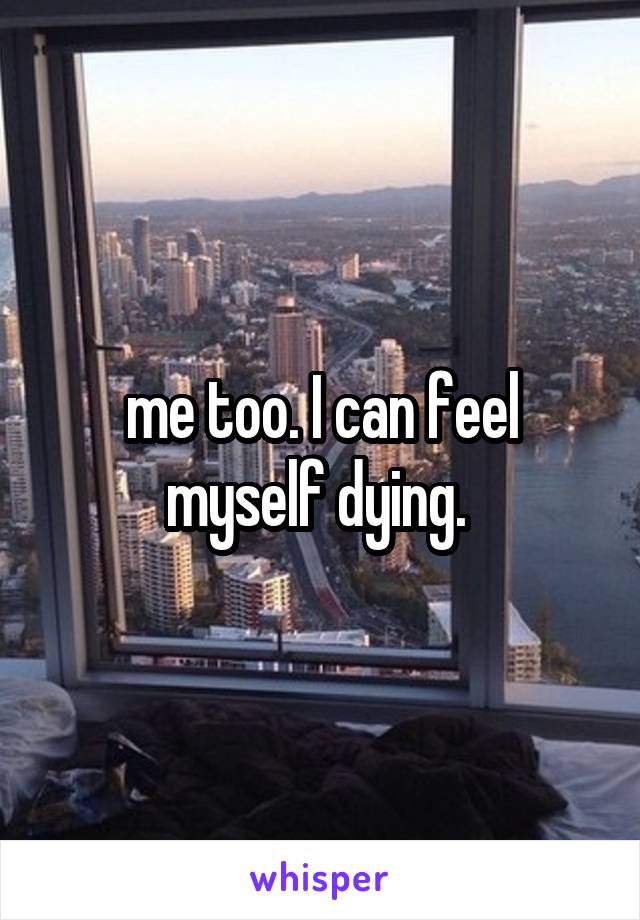 me too. I can feel myself dying. 