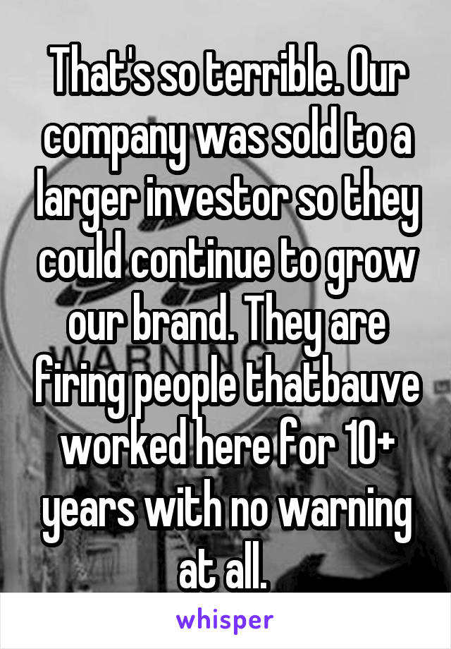 That's so terrible. Our company was sold to a larger investor so they could continue to grow our brand. They are firing people thatbauve worked here for 10+ years with no warning at all. 