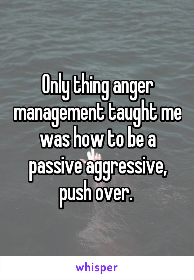 Only thing anger management taught me was how to be a passive aggressive, push over. 