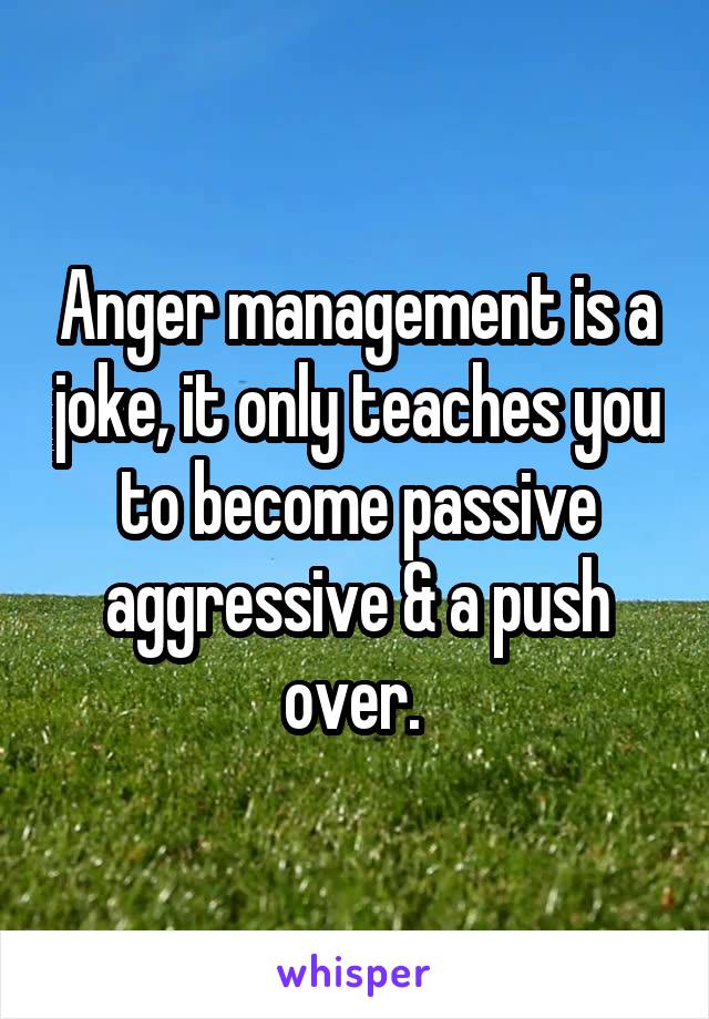 Anger management is a joke, it only teaches you to become passive aggressive & a push over. 