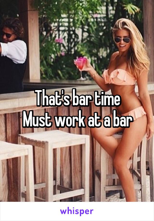 That's bar time
Must work at a bar