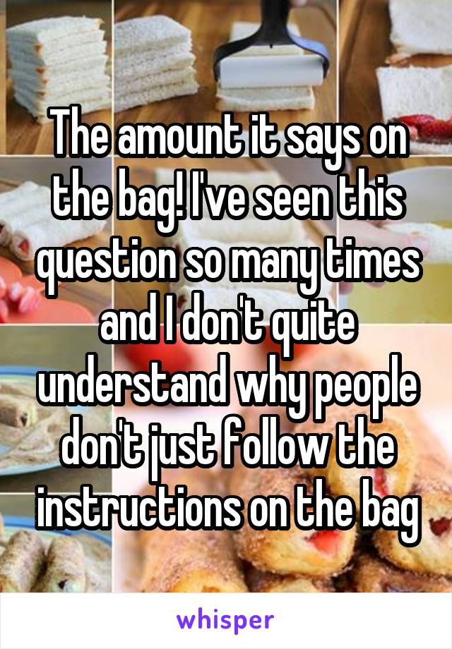 The amount it says on the bag! I've seen this question so many times and I don't quite understand why people don't just follow the instructions on the bag
