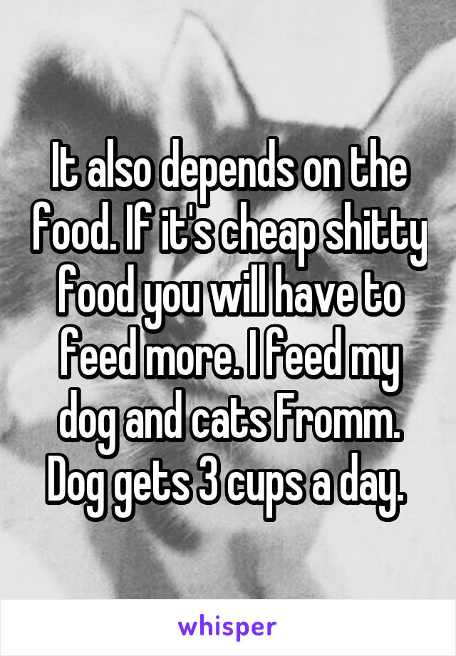 It also depends on the food. If it's cheap shitty food you will have to feed more. I feed my dog and cats Fromm. Dog gets 3 cups a day. 