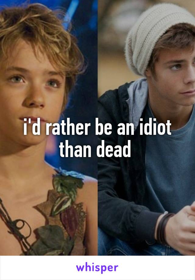 i'd rather be an idiot than dead 