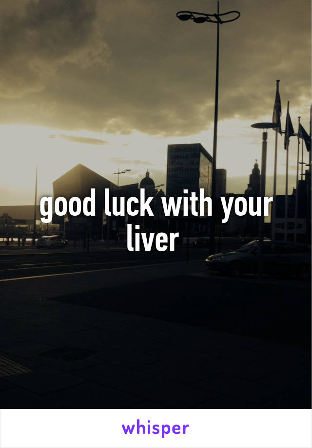 good luck with your liver 