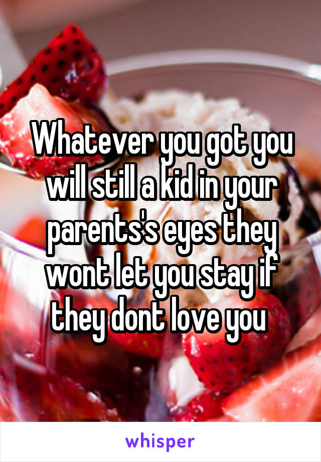 Whatever you got you will still a kid in your parents's eyes they wont let you stay if they dont love you 