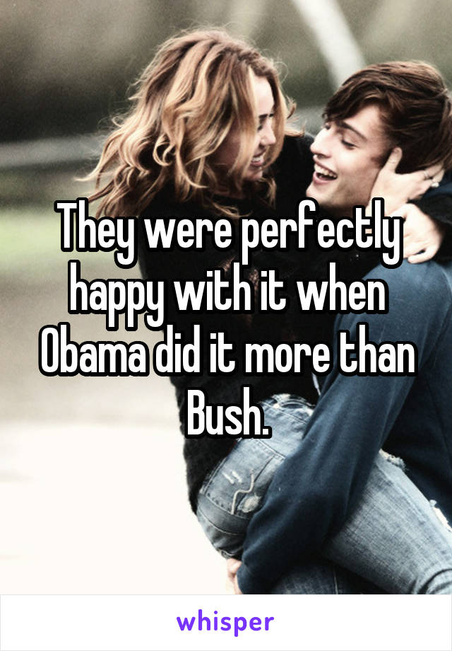 They were perfectly happy with it when Obama did it more than Bush.