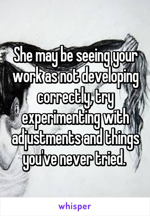 She may be seeing your work as not developing correctly, try experimenting with adjustments and things you've never tried. 
