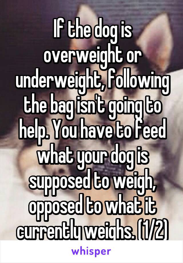 If the dog is overweight or underweight, following the bag isn't going to help. You have to feed what your dog is supposed to weigh, opposed to what it currently weighs. (1/2)