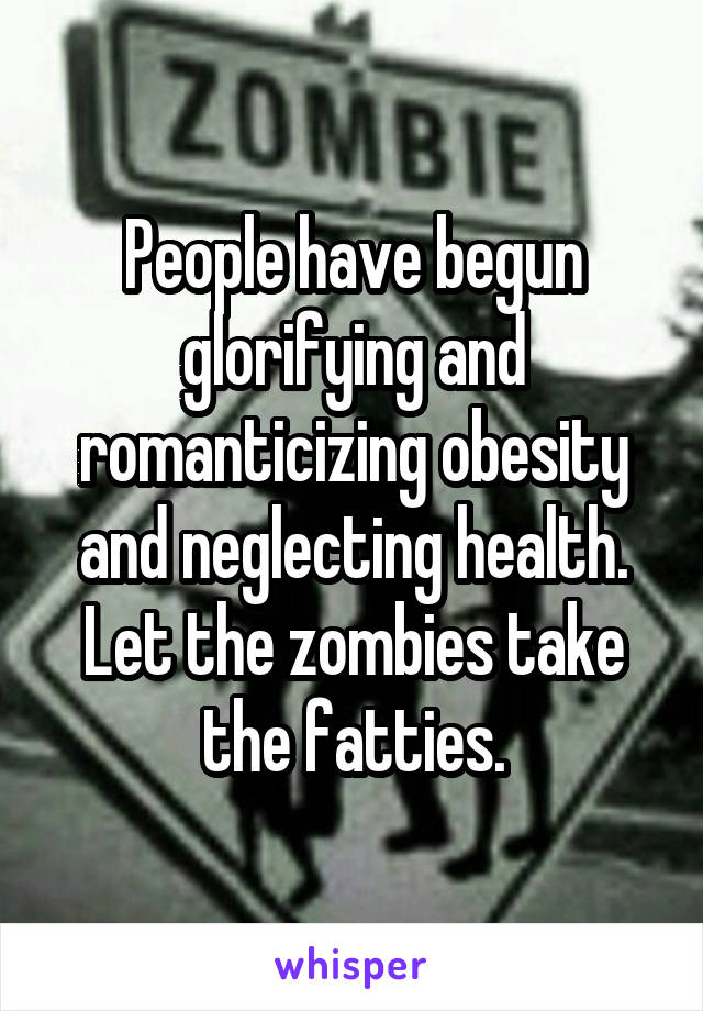 People have begun glorifying and romanticizing obesity and neglecting health. Let the zombies take the fatties.