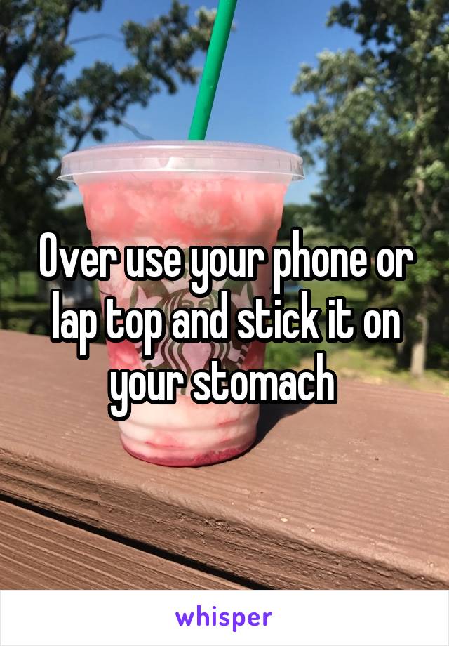 Over use your phone or lap top and stick it on your stomach 