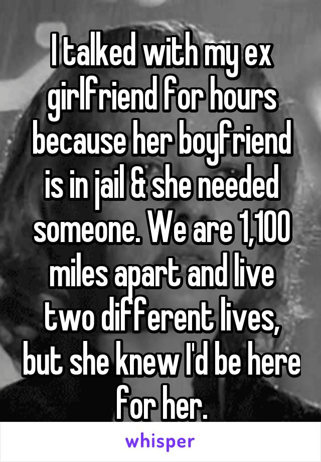 I talked with my ex girlfriend for hours because her boyfriend is in jail & she needed someone. We are 1,100 miles apart and live two different lives, but she knew I'd be here for her.
