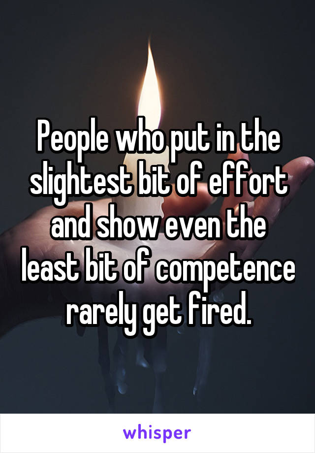 People who put in the slightest bit of effort and show even the least bit of competence rarely get fired.