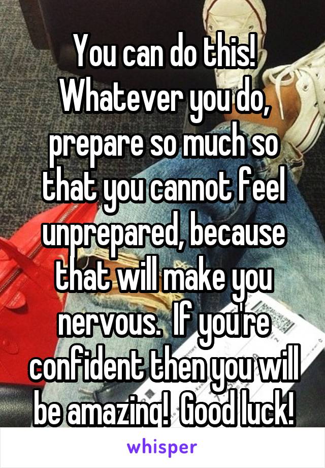 You can do this! Whatever you do, prepare so much so that you cannot feel unprepared, because that will make you nervous.  If you're confident then you will be amazing!  Good luck!