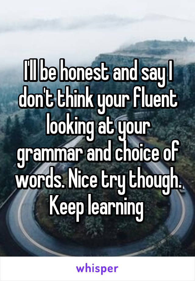 I'll be honest and say I don't think your fluent looking at your grammar and choice of words. Nice try though. Keep learning 