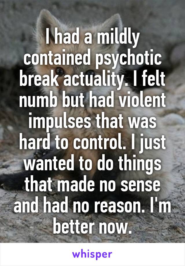 I had a mildly contained psychotic break actuality. I felt numb but had violent impulses that was hard to control. I just wanted to do things that made no sense and had no reason. I'm better now.