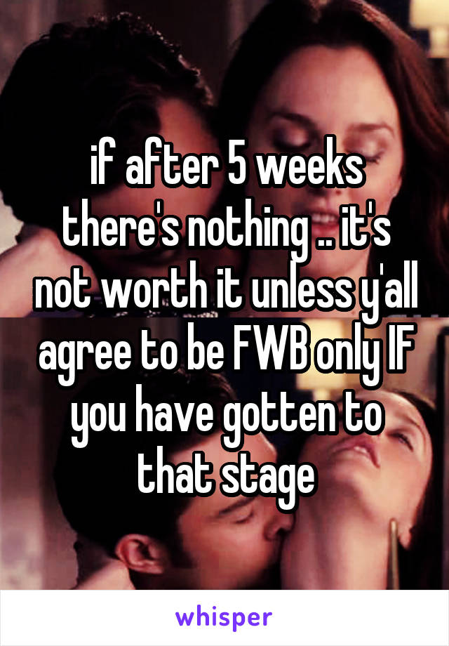 if after 5 weeks there's nothing .. it's not worth it unless y'all agree to be FWB only IF you have gotten to that stage