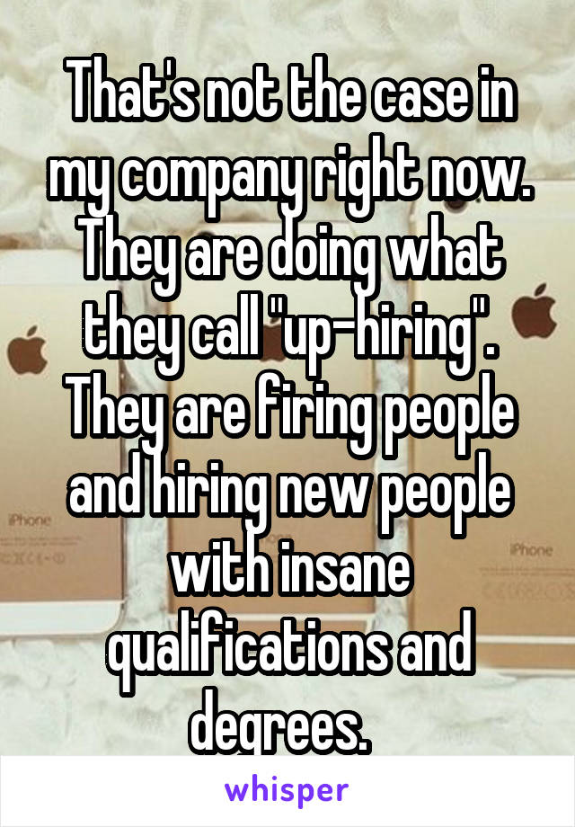 That's not the case in my company right now. They are doing what they call "up-hiring". They are firing people and hiring new people with insane qualifications and degrees.  