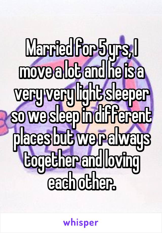 Married for 5 yrs, I move a lot and he is a very very light sleeper so we sleep in different places but we r always together and loving each other.