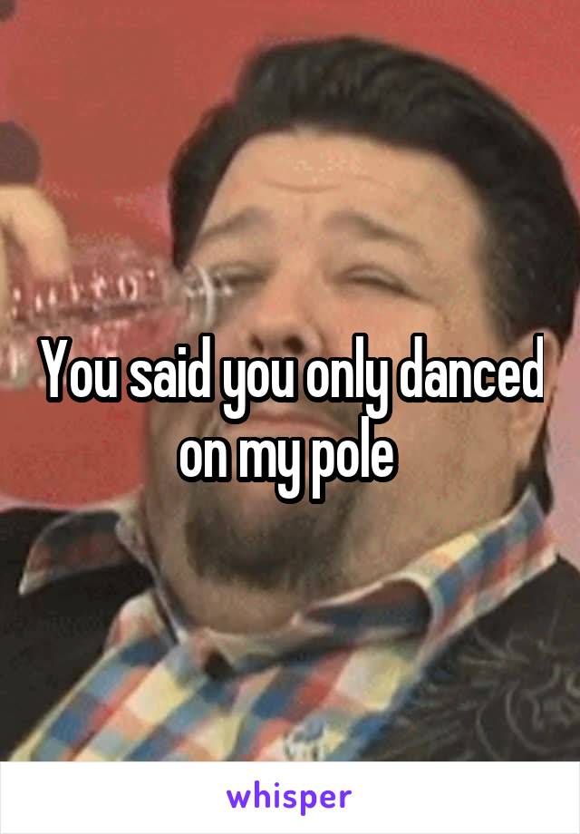 You said you only danced on my pole 