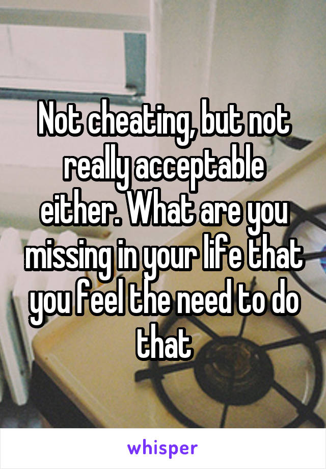 Not cheating, but not really acceptable either. What are you missing in your life that you feel the need to do that