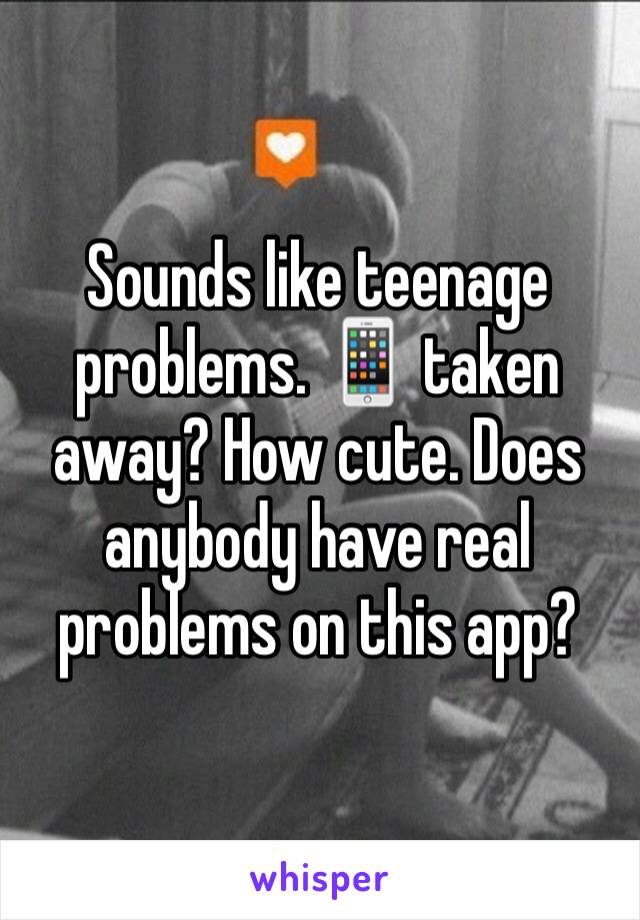 Sounds like teenage problems. 📱 taken away? How cute. Does anybody have real problems on this app?