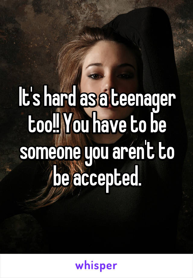 It's hard as a teenager too!! You have to be someone you aren't to be accepted.