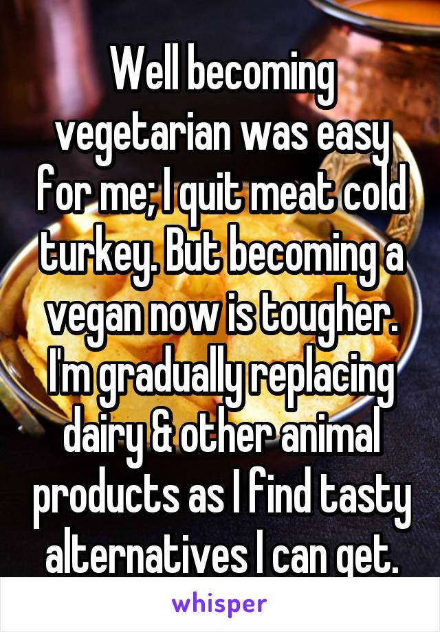 Well becoming vegetarian was easy for me; I quit meat cold turkey. But becoming a vegan now is tougher. I'm gradually replacing dairy & other animal products as I find tasty alternatives I can get.