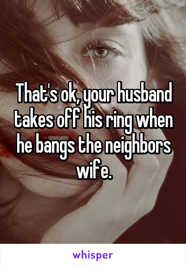 That's ok, your husband takes off his ring when he bangs the neighbors wife.