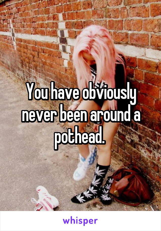 You have obviously never been around a pothead. 