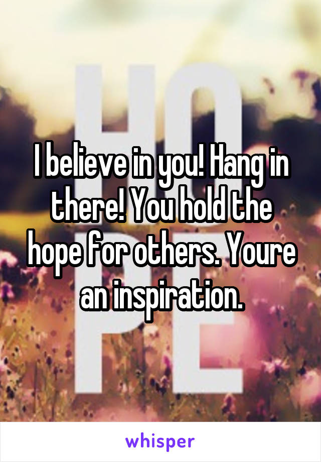 I believe in you! Hang in there! You hold the hope for others. Youre an inspiration.