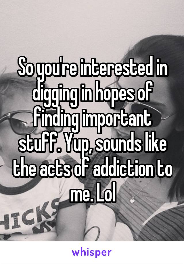 So you're interested in digging in hopes of finding important stuff. Yup, sounds like the acts of addiction to me. Lol