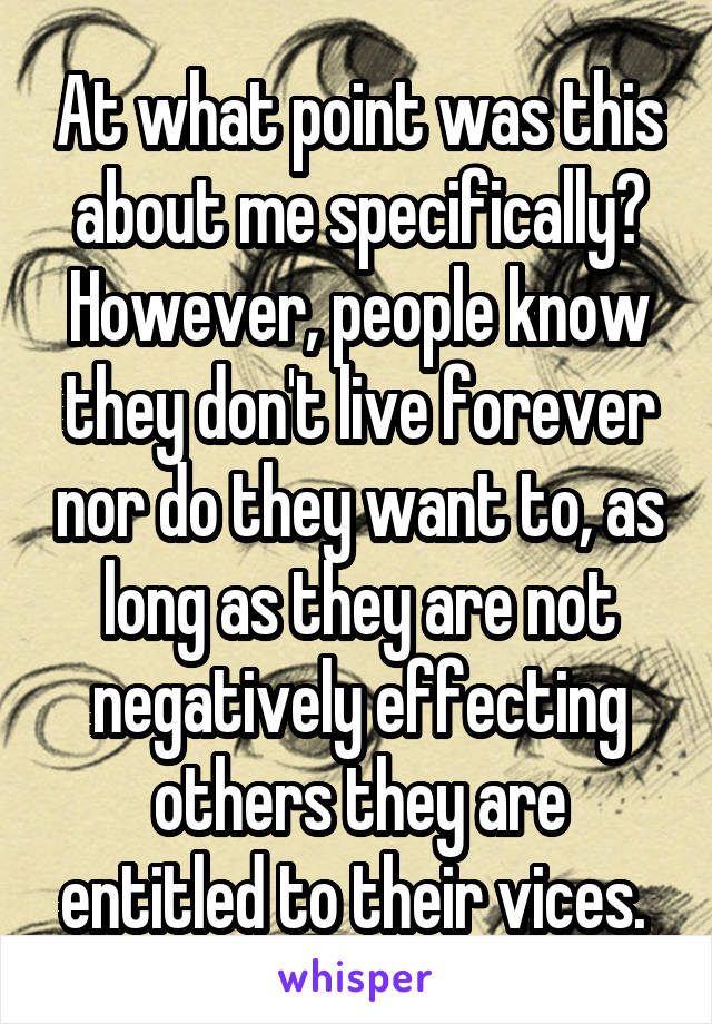 At what point was this about me specifically? However, people know they don't live forever nor do they want to, as long as they are not negatively effecting others they are entitled to their vices. 