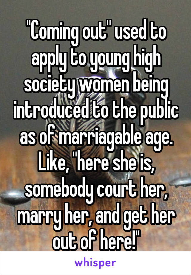 "Coming out" used to apply to young high society women being introduced to the public as of marriagable age. Like, "here she is, somebody court her, marry her, and get her out of here!"